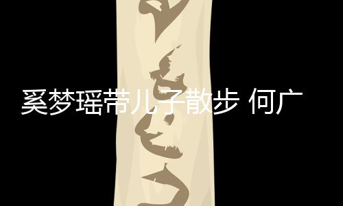 壮实广燊散步手长身材儿子 何图奚梦瑶带脚长